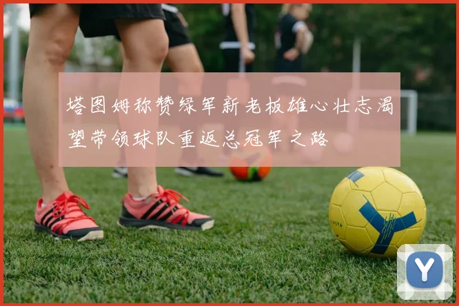 塔图姆称赞绿军新老板雄心壮志渴望带领球队重返总冠军之路