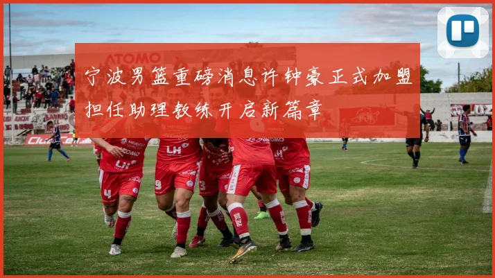 宁波男篮重磅消息许钟豪正式加盟担任助理教练开启新篇章