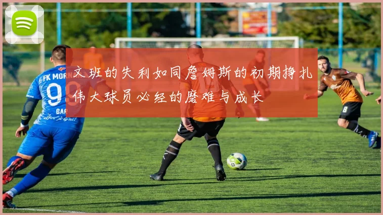 文班的失利如同詹姆斯的初期挣扎伟大球员必经的磨难与成长