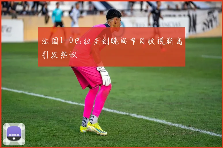 法国1-0巴拉圭创晚间节目收视新高引发热议