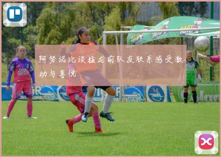 阿努诺比谈猛龙前队友联系感受激动与喜悦