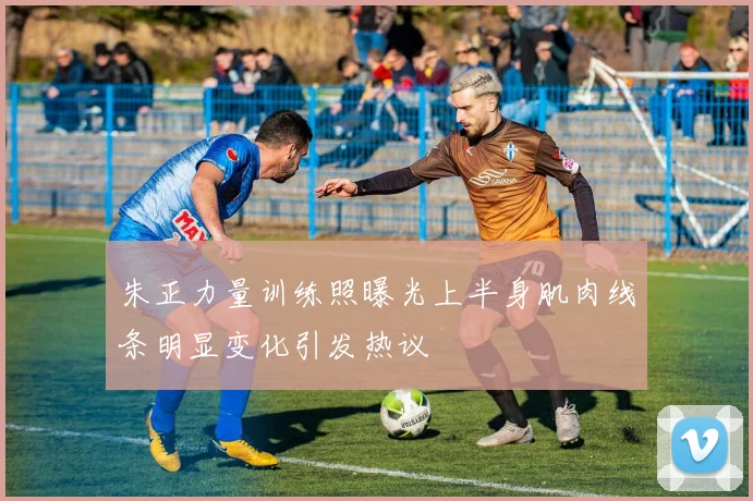 朱正力量训练照曝光上半身肌肉线条明显变化引发热议