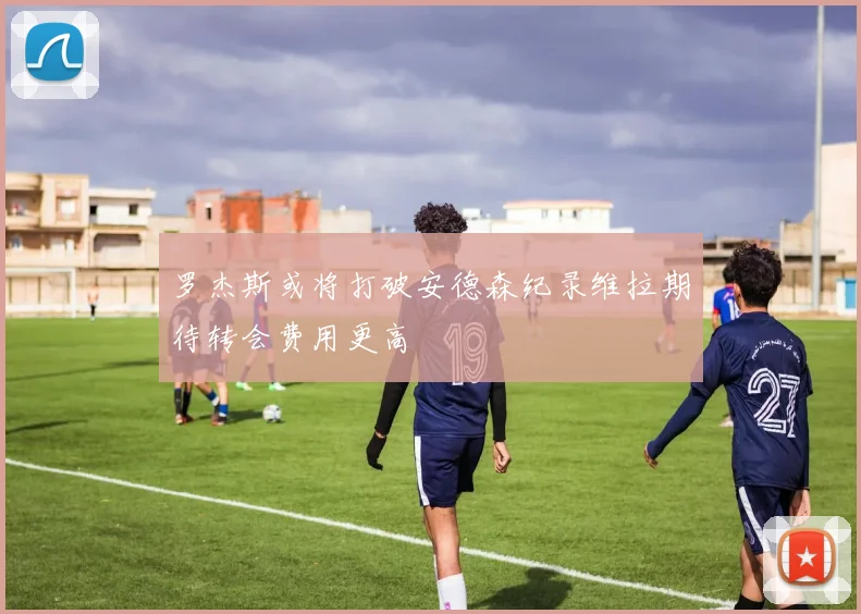 罗杰斯或将打破安德森纪录维拉期待转会费用更高