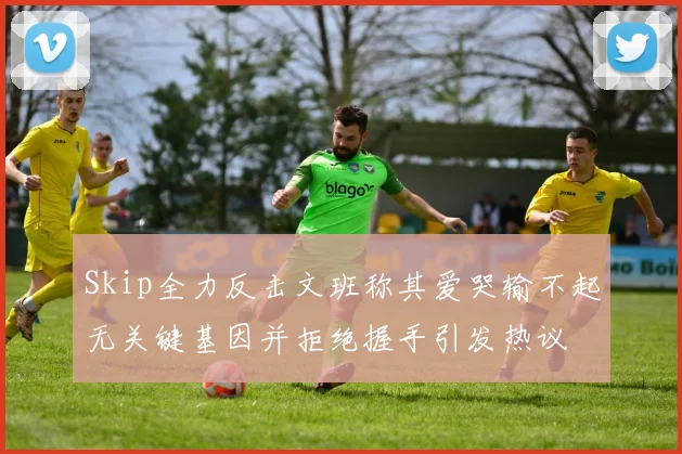 Skip全力反击文班称其爱哭输不起无关键基因并拒绝握手引发热议