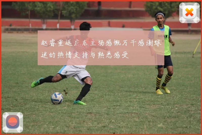 赵睿重返广东主场感慨万千感谢球迷的热情支持与熟悉感受