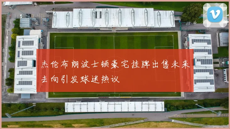 杰伦布朗波士顿豪宅挂牌出售未来去向引发球迷热议