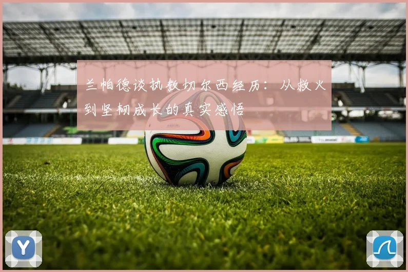 兰帕德谈执教切尔西经历：从救火到坚韧成长的真实感悟