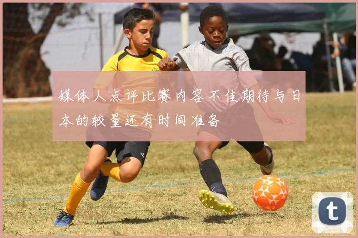 媒体人点评比赛内容不佳期待与日本的较量还有时间准备
