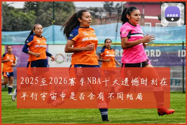 2025至2026赛季NBA十大遗憾时刻在平行宇宙中是否会有不同结局
