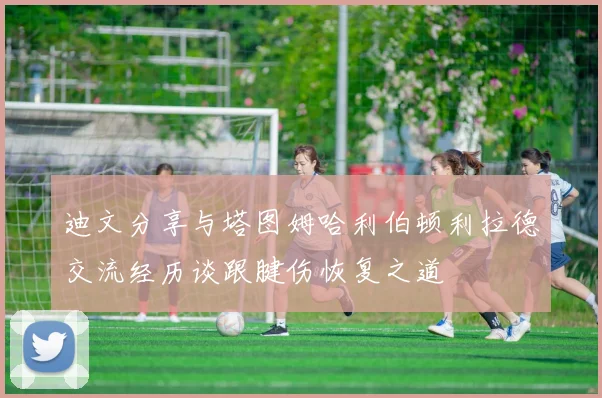 迪文分享与塔图姆哈利伯顿利拉德交流经历谈跟腱伤恢复之道