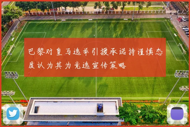 巴黎对皇马选举引援承诺持谨慎态度认为其为竞选宣传策略