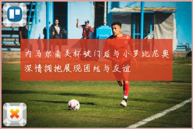 内马尔南美杯破门后与小罗比尼奥深情拥抱展现团结与友谊