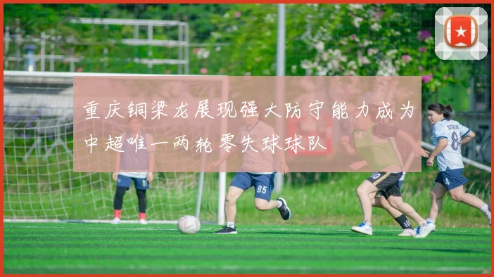 重庆铜梁龙展现强大防守能力成为中超唯一两轮零失球球队