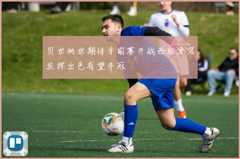 贝尔纳尔期待季前赛开战西班牙若发挥出色有望夺冠