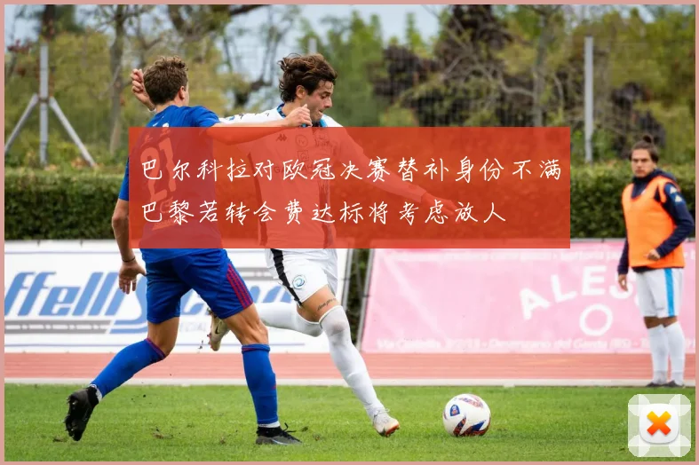 巴尔科拉对欧冠决赛替补身份不满巴黎若转会费达标将考虑放人