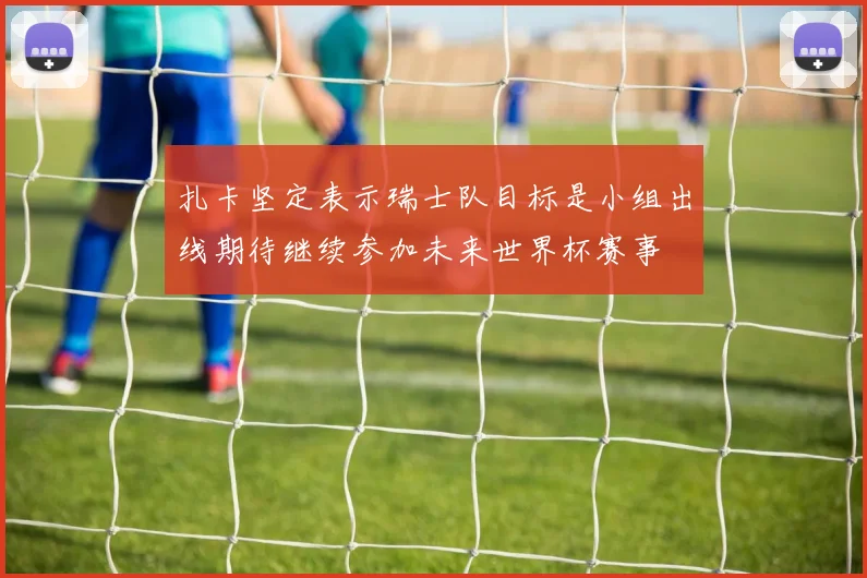 扎卡坚定表示瑞士队目标是小组出线期待继续参加未来世界杯赛事