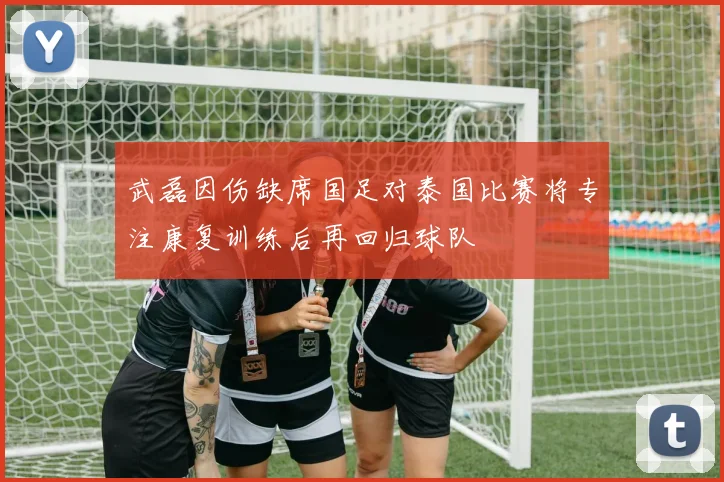 武磊因伤缺席国足对泰国比赛将专注康复训练后再回归球队