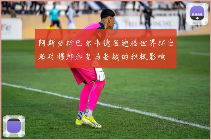 阿斯分析巴尔韦德吕迪格世界杯出局对穆帅和皇马备战的积极影响
