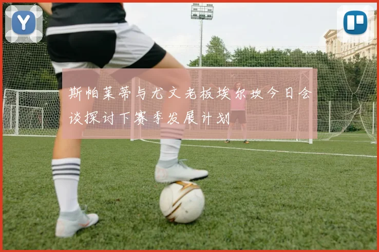 斯帕莱蒂与尤文老板埃尔坎今日会谈探讨下赛季发展计划