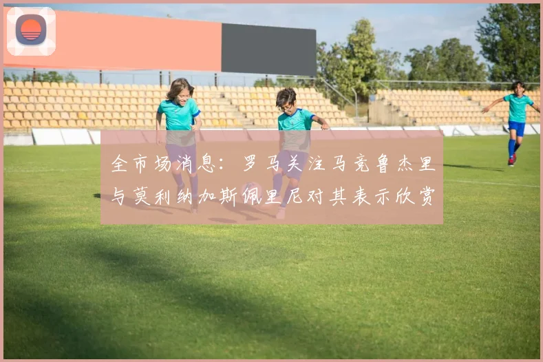 全市场消息：罗马关注马竞鲁杰里与莫利纳加斯佩里尼对其表示欣赏