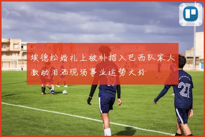 埃德松婚礼上被补招入巴西队家人激动泪洒现场事业运势大好