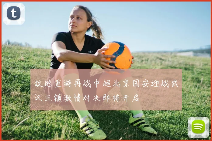 故地重游再战中超北京国安迎战武汉三镇激情对决即将开启