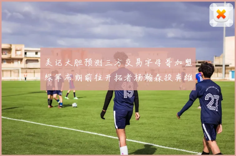 美记大胆预测三方交易字母哥加盟绿军布朗前往开拓者杨瀚森投奔雄鹿